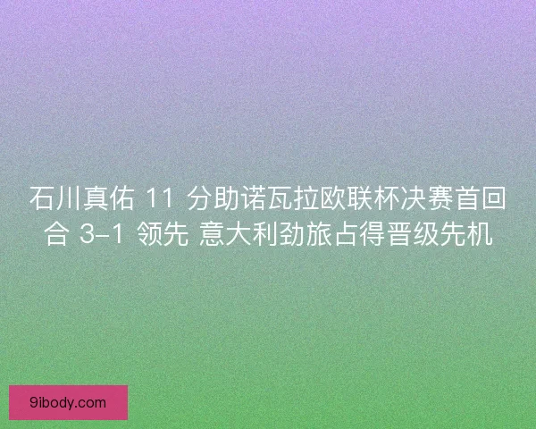 石川真佑 11 分助诺瓦拉欧联杯决赛首回合 3-1 领先 意大利劲旅占得晋级先机