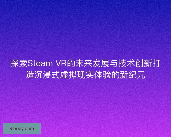 探索Steam VR的未来发展与技术创新打造沉浸式虚拟现实体验的新纪元