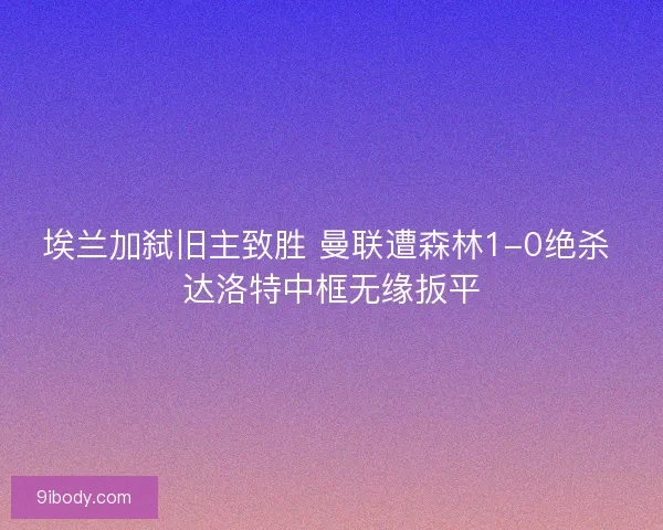 埃兰加弑旧主致胜 曼联遭森林1-0绝杀 达洛特中框无缘扳平