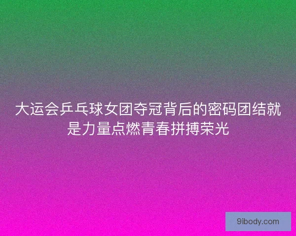 大运会乒乓球女团夺冠背后的密码团结就是力量点燃青春拼搏荣光