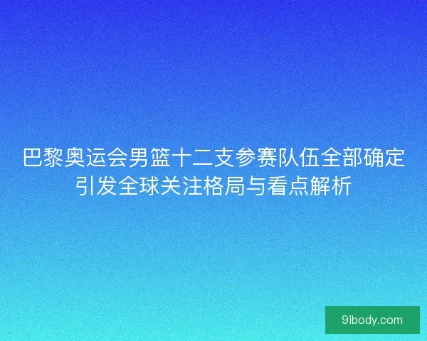 巴黎奥运会男篮十二支参赛队伍全部确定引发全球关注格局与看点解析