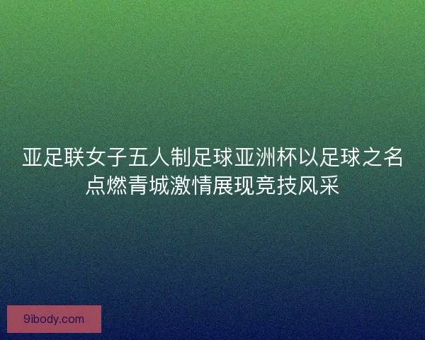 亚足联女子五人制足球亚洲杯以足球之名点燃青城激情展现竞技风采