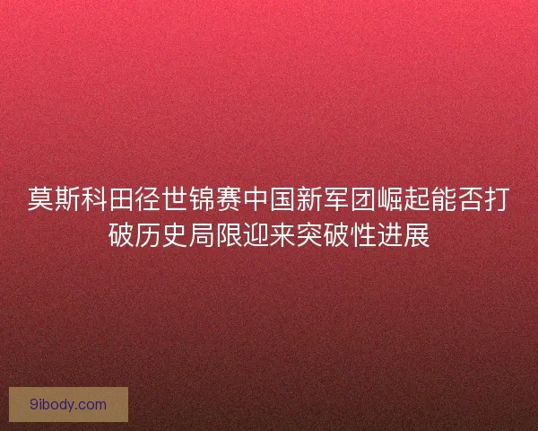 莫斯科田径世锦赛中国新军团崛起能否打破历史局限迎来突破性进展