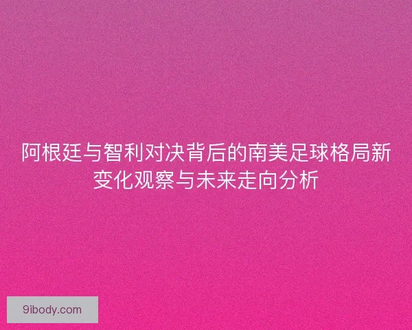 阿根廷与智利对决背后的南美足球格局新变化观察与未来走向分析