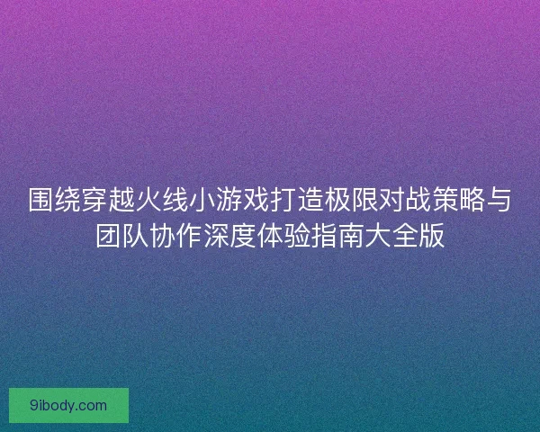围绕穿越火线小游戏打造极限对战策略与团队协作深度体验指南大全版